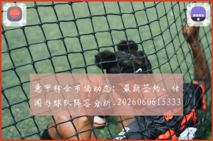 意甲转会市场动态：最新签约、传闻与球队阵容分析_20260606153332