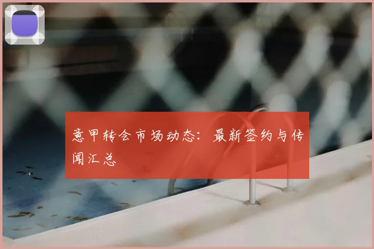 意甲转会市场动态:最新签约与传闻汇总