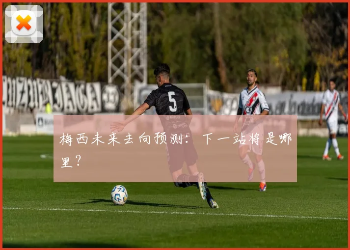 梅西未来去向预测：下一站将是哪里？