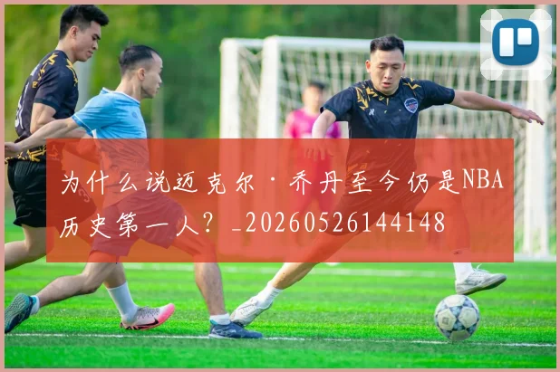 为什么说迈克尔·乔丹至今仍是NBA历史第一人？_20260526144148