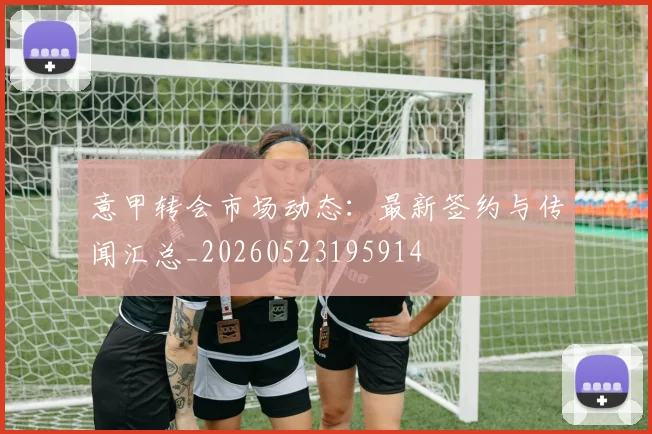 意甲转会市场动态：最新签约与传闻汇总_20260523195914